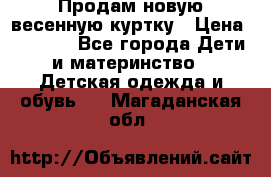 Продам новую весенную куртку › Цена ­ 1 500 - Все города Дети и материнство » Детская одежда и обувь   . Магаданская обл.